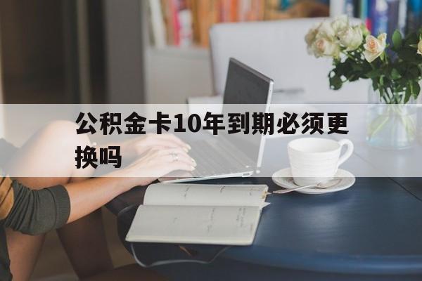 诸暨最新公积金卡10年到期必须更换吗方法分析(最方便真实的诸暨公积金卡几年不用会自动注销吗方法)