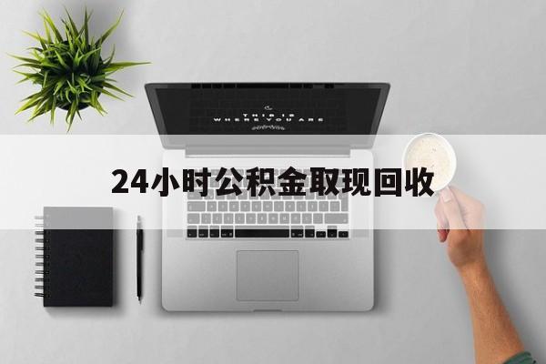 诸暨最新24小时公积金取现回收方法分析(最方便真实的诸暨24小时公积金取现回收多久到账方法)