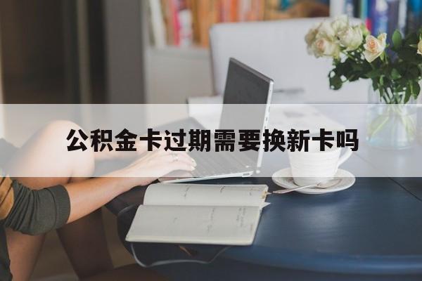 诸暨最新公积金卡过期需要换新卡吗方法分析(最方便真实的诸暨公积金卡到期了卡号会变吗方法)
