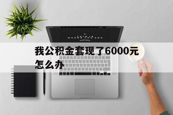 诸暨最新我公积金套现了6000元怎么办方法分析(最方便真实的诸暨住房公积金套取现金方法)